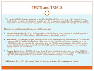 TESTS and TRIALS
The trials the HERO faces are designed to see if he should really be a hero. Is he really a match for the
task? Can he overcome the dangers? Does he have the courage, the knowledge, the capacity to enable
him to serve? In addition, the HERO learns something about his own character through his adventures.
There are several different challenges the HERO might face:
 Brother Battle: Many HEROES find themselves locked in battle, either physical or psychological with
someone who is a "brother" whether a blood relation or a symbolic brother.
 Abduction / Sea Journey / Night Journey: Often in the HERO's journey, either the HERO or someone
close to the HERO will be abducted and taken away. As the HERO is transported elsewhere, or as the
HERO chases after the captors, the journey may take the HERO over the sea or on a long night journey.
Even if there is no abduction involved, most HEROES are traveling great distances, so a sea journey or
night journey is not uncommon.
 Dragon Battle: Some HEROES will battle literal dragons guarding their treasure, but other HEROES
will battle their inner dragons, the doubts and fears they have about their own ability. Whether literal or
figurative, the dragons must be slain in order for the HERO to complete the journey.
NOTE: Often the HERO fails one or more of these tests. Often the tests occur in threes.
 