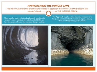 Maps may be reviewed, attacks planned, possibly the
enemy’s forces whittled down before the HERO can
face his greatest fear, or the supreme danger lurking
The Approach may be a time for some romance or a
few jokes before the battle, or it may signal a ticking
clock or a heightening of the stakes.
APPROACHING THE INMOST CAVE
The Hero must make the preparations needed to approach the Inmost Cave that leads to the
Journey's heart………………………..or THE SUPREME ORDEAL.
 