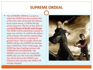 SUPREME ORDEAL
 The SUPREME ORDEAL is a test in
which the HERO faces the central crisis
of the story (not necessarily the climax).
In an action movie, it will be the big
action sequence. The key is that there is
a central theme of death and change.
The HERO will be submitted to death in
some way or form. It could be the failure
of his mission, the end of a relationship,
the loss of his mentor, or facing his
greatest fears. This is usually where the
HERO will face the ENEMY for the first
time in full form. Prior to this stage, the
HERO has been battling minions and
THRESHOLD GUARDIANS. The
ENEMY was not truly out to stop the
HERO. But now the worst the ENEMY
has will be thrown the HERO’s way.
Whatever the outcome, the HERO will
emerge changed.
 
