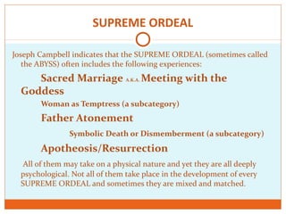 SUPREME ORDEAL
Joseph Campbell indicates that the SUPREME ORDEAL (sometimes called
the ABYSS) often includes the following experiences:
Sacred Marriage A.K.A. Meeting with the
Goddess
Woman as Temptress (a subcategory)
Father Atonement
Symbolic Death or Dismemberment (a subcategory)
Apotheosis/Resurrection
All of them may take on a physical nature and yet they are all deeply
psychological. Not all of them take place in the development of every
SUPREME ORDEAL and sometimes they are mixed and matched.
 