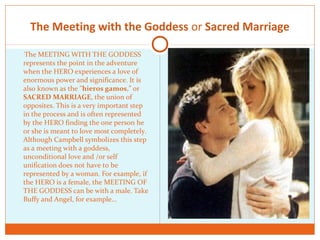The Meeting with the Goddess or Sacred Marriage
The MEETING WITH THE GODDESS
represents the point in the adventure
when the HERO experiences a love of
enormous power and significance. It is
also known as the "hieros gamos,” or
SACRED MARRIAGE, the union of
opposites. This is a very important step
in the process and is often represented
by the HERO finding the one person he
or she is meant to love most completely.
Although Campbell symbolizes this step
as a meeting with a goddess,
unconditional love and /or self
unification does not have to be
represented by a woman. For example, if
the HERO is a female, the MEETING OF
THE GODDESS can be with a male. Take
Buffy and Angel, for example…
 