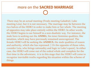 more on the SACRED MARRIAGE
There may be an actual meeting (Frodo meeting Galadriel, Luke
meeting Leia), but it is not necessary. The marriage may be between the
two halves of the HERO in order to make him or her whole. The meeting
of opposites may take place entirely within the HERO. In other words,
the HERO begins to see himself in a non-dualistic way. For instance, the
male hero is seeking out the ANIMA, his inner feminine qualities, like
intuition, which may have previously remained unrecognized. The
female HERO will be seeking the ANIMUS, the male qualities of reason
and authority, which she has repressed. [ Or the opposite of those roles,
consider Leia, who brings rationality and logic to Luke’s quest]. In either
case, the HERO will come out of the ordeal whole and complete for the
first time in the adventure; it is in this stage that the HERO will come to
recognize inevitable truths regarding his situation within the scheme of
things.
 