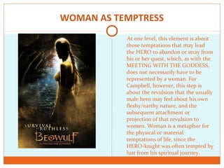 WOMAN AS TEMPTRESS
At one level, this element is about
those temptations that may lead
the HERO to abandon or stray from
his or her quest, which, as with the
MEETING WITH THE GODDESS,
does not necessarily have to be
represented by a woman. For
Campbell, however, this step is
about the revulsion that the usually
male hero may feel about his own
fleshy/earthy nature, and the
subsequent attachment or
projection of that revulsion to
women. Woman is a metaphor for
the physical or material
temptations of life, since the
HERO-knight was often tempted by
lust from his spiritual journey.
 