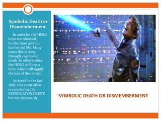 SYMBOLIC DEATH OR DISMEMBERMENT
Symbolic Death or
Dismemberment
In order for the HERO
to be transformed,
he/she must give up
his/her old life. Many
times this is done
through a symbolic
death. In other stories,
the HERO will lose a
limb, which will signify
the loss of the old self.
As noted in the last
slide, this event often
occurs during the
FATHER ATONEMENT,
but not necessarily.
 