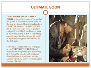 ULTIMATE BOON
The ULTIMATE BOON or MAGIC
ELIXIR is the achievement of the goal of
the quest. It is what the person went on
the journey to get. This step is also often
called THE REWARD or THE SWORD.
All the previous steps serve to prepare
and purify the HERO for this step, since
in many myths the BOON is something
transcendent like the elixir of life itself,
or a plant that supplies immortality, or
the holy grail.
Sometimes the HERO needs to engage
in the THEFT OF THE ELIXIR and
needs to return quickly after possessing
it. If this is the case, he will be chased
through his return and need to cross
another threshold before re-entering the
Ordinary World.
 