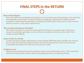 FINAL STEPS in the RETURN
Rescue from Without
Just as the HERO may need guides and assistants to set out on the quest, often times he or she must have
powerful guides and rescuers to bring them back to everyday life, especially if the HERO has been
wounded or weakened by the experience. Or perhaps the HERO doesn't realize that it is time to return,
that he can return, or that others need his boon.
The Crossing of the Return Threshold
The trick in returning is to retain the wisdom gained on the quest, to integrate that wisdom into a
human life, and then maybe figure out how to share the wisdom with the rest of the world. This is
usually extremely difficult.
Master of the Two Worlds
In myth, this step is usually represented by a transcendental HERO like Jesus or Buddha. For a human
hero, it may mean achieving a balance between the material and spiritual. The person has become
comfortable and competent in both the inner and outer worlds.
Freedom to Live
Mastery leads to freedom from the fear of death, which in turn is the freedom to live. This is sometimes
referred to as living in the moment, neither anticipating the future nor regretting the past.
 