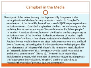 .
Campbell in the Media
One aspect of the hero’s journey that is potentially dangerous is the
misapplication of the hero’s story in modern media. In Campbell’s
examination of the hero life, he outlines three MAJOR steps: separation –
initiation – return. Campbell emphasizes the hero not only conquers the
problem, but returns to society to “bestow boons on his fellow people.”
In modern American cinema, however, the fixation on the conquering or
initiation aspect of the hero has hidden from viewers of modern myth
the full life of the hero – that of maturation into leadership and wisdom.
Ancient heroes would often return after their journeys to marry and lead
lives of maturity, imparting their hard-won wisdom to their people. The
lack of portrayal of this part of the hero’s life in modern media leads to
an “arrested adolescence” that “constantly avoids social responsibility
and marital commitment” (Burke 6). The result is an incomplete
individuation process, with members of a society caught in a dangerous,
“self-destructive individualism,” (Burke 3) unable or unwilling to
reconcile the worlds of personal ego and community.
 