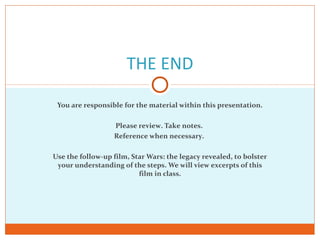 THE END
You are responsible for the material within this presentation.
Please review. Take notes.
Reference when necessary.
Use the follow-up film, Star Wars: the legacy revealed, to bolster
your understanding of the steps. We will view excerpts of this
film in class.
 