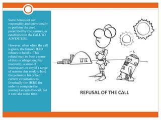 REFUSAL OF THE CALL
Some heroes set out
responsibly and intentionally
to perform the deed
prescribed by the journey, as
established in the CALL TO
ADVENTURE.
However, often when the call
is given, the future HERO
refuses to heed it. This
refusal may be from a sense
of duty or obligation, fear,
insecurity, a sense of
inadequacy, or any of a range
of reasons that work to hold
the person in his or her
current circumstances.
Eventually the HERO (in
order to complete the
journey) accepts the call, but
it can take some time.
 