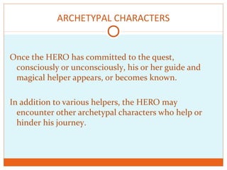 ARCHETYPAL CHARACTERS
Once the HERO has committed to the quest,
consciously or unconsciously, his or her guide and
magical helper appears, or becomes known.
In addition to various helpers, the HERO may
encounter other archetypal characters who help or
hinder his journey.
 