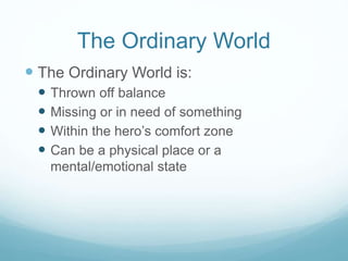 The Ordinary World
 The Ordinary World is:





Thrown off balance
Missing or in need of something
Within the hero’s comfort zone
Can be a physical place or a
mental/emotional state

 