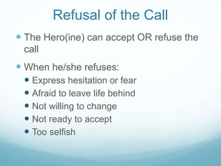 Refusal of the Call
 The Hero(ine) can accept OR refuse the
call

 When he/she refuses:
 Express hesitation or fear
 Afraid to leave life behind
 Not willing to change
 Not ready to accept
 Too selfish

 