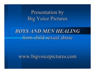 Presentation byPresentation by
Big Voice PicturesBig Voice Pictures
BOYS AND MEN HEALINGBOYS AND MEN HEALING
from child sexual abusefrom child sexual abuse
www.bigvoicepictures.comwww.bigvoicepictures.com
 