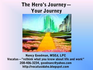The Hero’s Journey—
             Your Journey




           Nancy Goodman, MSEd, LPC
Vocatus—”rethink what you know about life and work”
       208-406-3234, goodnanc@yahoo.com
         http://vocatusidaho.blogspot.com
 