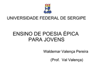 UNIVERSIDADE FEDERAL DE SERGIPE
ENSINO DE POESIA ÉPICA
PARA JOVENS
Waldemar Valença Pereira
(Prof. Val Valença)
 