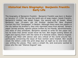 Historical Hero Biography: Benjamin FranklinHistorical Hero Biography: Benjamin Franklin
Early LifeEarly Life
The biography of Benjamin Franklin: Benjamin Franklin was born in Boston
on January 17, 1706. He was the tenth son of soap maker, Josiah Franklin.
Benjamin's mother was Abiah Folger, the second wife of Josiah. When
Benjamin was 15-years old his brother started The New England
Courant the first "newspaper" in Boston. Although there were two papers in
the city before his brother’s, they only reprinted news from abroad. James's
paper carried articles, opinion pieces written by his friends, advertisements,
and news of ship schedules. Benjamin wanted to write for the paper too,
but he knew that James would never let him. Ben began writing letters at
night and signing them with the name of a fictional widow, Silence Dogood.
Dogood was filled with advice and very critical of the world around her,
particularly concerning the issue of how women were treated. Ben would
sneak the letters under the print shop door at night so no one knew who
was writing the pieces. They were a smash hit, and everyone wanted to
know who the real “Silence Dogood” was.
 