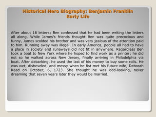 Historical Hero Biography: Benjamin FranklinHistorical Hero Biography: Benjamin Franklin
Early LifeEarly Life
After about 16 letters; Ben confessed that he had been writing the letters
all along. While James's friends thought Ben was quite precocious and
funny, James scolded his brother and was very jealous of the attention paid
to him. Running away was illegal. In early America, people all had to have
a place in society and runaways did not fit in anywhere. Regardless Ben
took a boat to New York where he hoped to find work as a printer; he did
not so he walked across New Jersey, finally arriving in Philadelphia via
boat. After debarking, he used the last of his money to buy some rolls. He
was wet, disheveled, and messy when he fist met his future wife, Deborah
Read on October, 6, 1723. She thought he was odd-looking, never
dreaming that seven years later they would be married.
 