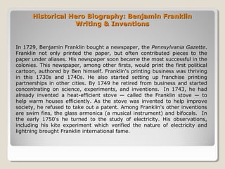 Historical Hero Biography: Benjamin FranklinHistorical Hero Biography: Benjamin Franklin
Writing & InventionsWriting & Inventions
In 1729, Benjamin Franklin bought a newspaper, the Pennsylvania Gazette.
Franklin not only printed the paper, but often contributed pieces to the
paper under aliases. His newspaper soon became the most successful in the
colonies. This newspaper, among other firsts, would print the first political
cartoon, authored by Ben himself. Franklin's printing business was thriving
in this 1730s and 1740s. He also started setting up franchise printing
partnerships in other cities. By 1749 he retired from business and started
concentrating on science, experiments, and inventions. In 1743, he had
already invented a heat-efficient stove — called the Franklin stove — to
help warm houses efficiently. As the stove was invented to help improve
society, he refused to take out a patent. Among Franklin's other inventions
are swim fins, the glass armonica (a musical instrument) and bifocals. In
the early 1750's he turned to the study of electricity. His observations,
including his kite experiment which verified the nature of electricity and
lightning brought Franklin international fame.
 