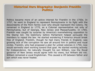 Historical Hero Biography: Benjamin FranklinHistorical Hero Biography: Benjamin Franklin
PoliticsPolitics
Politics became more of an active interest for Franklin in the 1750s. In
1757, he went to England to represent Pennsylvania in its fight with the
descendants of the Penn family over who should represent the Colony. He
remained in England to 1775, as a Colonial representative not only of
Pennsylvania, but of Georgia, New Jersey and Massachusetts. In 1765,
Franklin was caught by surprise by America's overwhelming opposition to
the Stamp Act. His testimony before Parliament helped persuade the
members to repeal the law. He started wondering if America should break
free of England. Franklin, though he had many friends in England, was
growing sick of the corruption he saw all around him in politics and royal
circles. Franklin, who had proposed a plan for united colonies in 1754, now
would earnestly start working toward that goal. He started working actively
for Independence. He naturally thought his son William, now the Royal
governor of New Jersey would agree with his views, but William did not.
William remained a Loyal Englishman. This caused a rift between father and
son which was never healed.
 