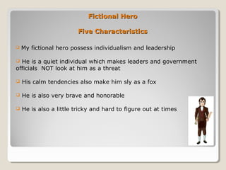 Fictional HeroFictional Hero
Five CharacteristicsFive Characteristics
 My fictional hero possess individualism and leadership
 He is a quiet individual which makes leaders and government
officials NOT look at him as a threat
 His calm tendencies also make him sly as a fox
 He is also very brave and honorable
 He is also a little tricky and hard to figure out at times
 