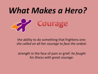 What Makes a Hero?


  the ability to do something that frightens one:
 she called on all her courage to face the ordeal.

  strength in the face of pain or grief: he fought
          his illness with great courage.
 