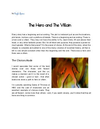 by: Kyle Jones
 
The Hero and The Villain
 
  
Every story has a beginning and an ending. The plot is irrelevant just as are the locations,                                 
plot twists, motives, and a plethora of details. There is a beginning and an ending. There is                                 
a hero and a villain. They may not have the ability to fly, read minds, lift cars above their                                     
head, or any other fantastic power. But, for all intent and purpose, they possess a power so                                 
much greater. What is that power? It’s the power of choice. At the end of the story, when the                                     
chapter is complete and added to one of the many volumes of recorded history, all that is                                 
left is one simple constant other than the beginning and the end. There was a hero and                                 
there was a villain.   
 
The Choices Made
 
I would speculate that some of the best               
stories ever are those with flawed           
characters. The character, just like us,           
makes a decision and it is the result of a                   
chosen action ­ good or bad ­ that often                 
leads one down a path to hero or villain.  
 
I’m currently watching Game of Thrones on             
HBO and the cast of characters are an               
excellent example of choices made. They           
are all flawed ­ some more than others ­ and, if you watch closely, you’ll notice that they all                                     
have one thing in common. 
 
 
 
 
 
 
 
 