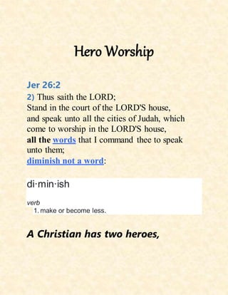 Hero Worship
Jer 26:2
2) Thus saith the LORD;
Stand in the court of the LORD'S house,
and speak unto all the cities of Judah, which
come to worship in the LORD'S house,
all the words that I command thee to speak
unto them;
diminish not a word:
di·min·ish
verb
1. make or become less.
A Christian has two heroes,
 