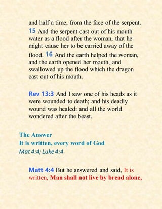 and half a time, from the face of the serpent.
15 And the serpent cast out of his mouth
water as a flood after the woman, that he
might cause her to be carried away of the
flood. 16 And the earth helped the woman,
and the earth opened her mouth, and
swallowed up the flood which the dragon
cast out of his mouth.
Rev 13:3 And I saw one of his heads as it
were wounded to death; and his deadly
wound was healed: and all the world
wondered after the beast.
The Answer
It is written, every word of God
Mat 4:4;Luke 4:4
Matt 4:4 But he answered and said, It is
written, Man shall not live by bread alone,
 