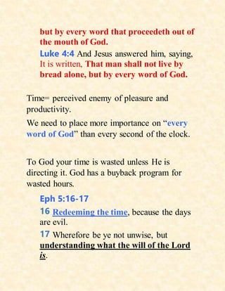 but by every word that proceedeth out of
the mouth of God.
Luke 4:4 And Jesus answered him, saying,
It is written, That man shall not live by
bread alone, but by every word of God.
Time= perceived enemy of pleasure and
productivity.
We need to place more importance on “every
word of God” than every second of the clock.
To God your time is wasted unless He is
directing it. God has a buyback program for
wasted hours.
Eph 5:16-17
16 Redeeming the time, because the days
are evil.
17 Wherefore be ye not unwise, but
understanding what the will of the Lord
is.
 