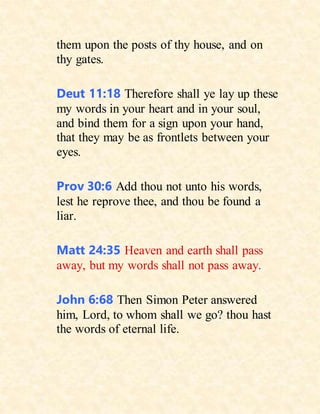 them upon the posts of thy house, and on
thy gates.
Deut 11:18 Therefore shall ye lay up these
my words in your heart and in your soul,
and bind them for a sign upon your hand,
that they may be as frontlets between your
eyes.
Prov 30:6 Add thou not unto his words,
lest he reprove thee, and thou be found a
liar.
Matt 24:35 Heaven and earth shall pass
away, but my words shall not pass away.
John 6:68 Then Simon Peter answered
him, Lord, to whom shall we go? thou hast
the words of eternal life.
 