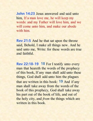 John 14:23 Jesus answered and said unto
him, If a man love me, he will keep my
words: and my Father will love him, and we
will come unto him, and make our abode
with him.
Rev 21:5 And he that sat upon the throne
said, Behold, I make all things new. And he
said unto me, Write: for these words are true
and faithful.
Rev 22:18-19 18 For I testify unto every
man that heareth the words of the prophecy
of this book, If any man shall add unto these
things, God shall add unto him the plagues
that are written in this book: 19 And if any
man shall take away from the words of the
book of this prophecy, God shall take away
his part out of the book of life, and out of
the holy city, and from the things which are
written in this book.
 