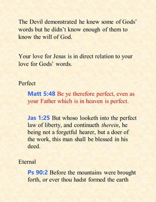 The Devil demonstrated he knew some of Gods’
words but he didn’t know enough of them to
know the will of God.
Your love for Jesus is in direct relation to your
love for Gods’ words.
Perfect
Matt 5:48 Be ye therefore perfect, even as
your Father which is in heaven is perfect.
Jas 1:25 But whoso looketh into the perfect
law of liberty, and continueth therein, he
being not a forgetful hearer, but a doer of
the work, this man shall be blessed in his
deed.
Eternal
Ps 90:2 Before the mountains were brought
forth, or ever thou hadst formed the earth
 