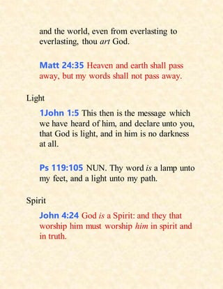 and the world, even from everlasting to
everlasting, thou art God.
Matt 24:35 Heaven and earth shall pass
away, but my words shall not pass away.
Light
1John 1:5 This then is the message which
we have heard of him, and declare unto you,
that God is light, and in him is no darkness
at all.
Ps 119:105 NUN. Thy word is a lamp unto
my feet, and a light unto my path.
Spirit
John 4:24 God is a Spirit: and they that
worship him must worship him in spirit and
in truth.
 