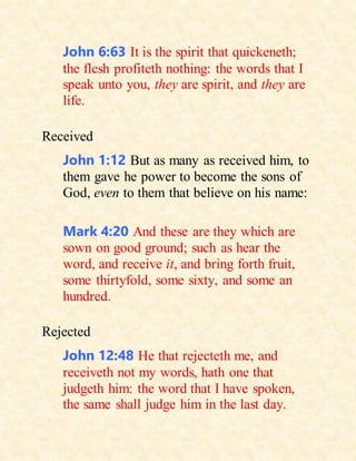 John 6:63 It is the spirit that quickeneth;
the flesh profiteth nothing: the words that I
speak unto you, they are spirit, and they are
life.
Received
John 1:12 But as many as received him, to
them gave he power to become the sons of
God, even to them that believe on his name:
Mark 4:20 And these are they which are
sown on good ground; such as hear the
word, and receive it, and bring forth fruit,
some thirtyfold, some sixty, and some an
hundred.
Rejected
John 12:48 He that rejecteth me, and
receiveth not my words, hath one that
judgeth him: the word that I have spoken,
the same shall judge him in the last day.
 