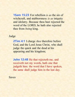 1Sam 15:23 For rebellion is as the sin of
witchcraft, and stubbornness is as iniquity
and idolatry. Because thou hast rejected the
word of the LORD, he hath also rejected
thee from being king.
Judge
2Tim 4:1 I charge thee therefore before
God, and the Lord Jesus Christ, who shall
judge the quick and the dead at his
appearing and his kingdom;
John 12:48 He that rejecteth me, and
receiveth not my words, hath one that
judgeth him: the word that I have spoken,
the same shall judge him in the last day.
Saves
 