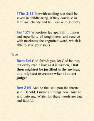 1Tim 2:15 Notwithstanding she shall be
saved in childbearing, if they continue in
faith and charity and holiness with sobriety.
Jas 1:21 Wherefore lay apart all filthiness
and superfluity of naughtiness, and receive
with meekness the engrafted word, which is
able to save your souls.
True
Rom 3:4 God forbid: yea, let God be true,
but every man a liar; as it is written, That
thou mightest be justified in thy sayings,
and mightest overcome when thou art
judged.
Rev 21:5 And he that sat upon the throne
said, Behold, I make all things new. And he
said unto me, Write: for these words are true
and faithful.
 
