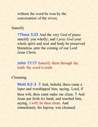 without the word be won by the
conversation of the wives;
Sanctify
1Thess 5:23 And the very God of peace
sanctify you wholly; and I pray God your
whole spirit and soul and body be preserved
blameless unto the coming of our Lord
Jesus Christ.
John 17:17 Sanctify them through thy
truth: thy word is truth.
Cleansing
Matt 8:2-3 2 And, behold, there came a
leper and worshipped him, saying, Lord, if
thou wilt, thou canst make me clean. 3 And
Jesus put forth his hand, and touched him,
saying, I will; be thou clean. And
immediately his leprosy was cleansed.
 