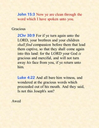 John 15:3 Now ye are clean through the
word which I have spoken unto you.
Gracious
2Chr 30:9 For if ye turn again unto the
LORD, your brethren and your children
shall find compassion before them that lead
them captive, so that they shall come again
into this land: for the LORD your God is
gracious and merciful, and will not turn
away his face from you, if ye return unto
him.
Luke 4:22 And all bare him witness, and
wondered at the gracious words which
proceeded out of his mouth. And they said,
Is not this Joseph's son?
Awed
 