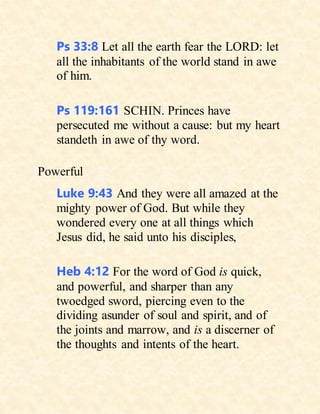 Ps 33:8 Let all the earth fear the LORD: let
all the inhabitants of the world stand in awe
of him.
Ps 119:161 SCHIN. Princes have
persecuted me without a cause: but my heart
standeth in awe of thy word.
Powerful
Luke 9:43 And they were all amazed at the
mighty power of God. But while they
wondered every one at all things which
Jesus did, he said unto his disciples,
Heb 4:12 For the word of God is quick,
and powerful, and sharper than any
twoedged sword, piercing even to the
dividing asunder of soul and spirit, and of
the joints and marrow, and is a discerner of
the thoughts and intents of the heart.
 