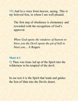 17) And lo a voice from heaven, saying, This is
my beloved Son, in whom I am well pleased.
The first step of obedience is elementary and
rewarded with the recognition of God’s
approval.
When God opens the windows of heaven to
bless you the Devil opens the pit of hell to
blast you… A Rogers
Matt 4:1
1) Then was Jesus led up of the Spirit into the
wilderness to be tempted of the devil.
In our text it is the Spirit that leads and guides
the Son of Man into the Devils desert.
 