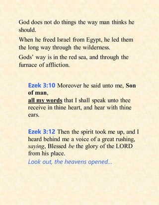 God does not do things the way man thinks he
should.
When he freed Israel from Egypt, he led them
the long way through the wilderness.
Gods’ way is in the red sea, and through the
furnace of affliction.
Ezek 3:10 Moreover he said unto me, Son
of man,
all my words that I shall speak unto thee
receive in thine heart, and hear with thine
ears.
Ezek 3:12 Then the spirit took me up, and I
heard behind me a voice of a great rushing,
saying, Blessed be the glory of the LORD
from his place.
Look out, the heavens opened…
 