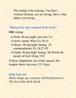 The testing is the training. You don’t
workout because you are strong, that is what
makes you strong.
“Being forty days tempted of the devil.”
#40- testing:
 Noah, 40 day/night rain Gen 7:4
 Israel, manna 40yrs Ex 16:35
 Moses, 40 day/night fasting; 10
commandments Ex 34:27-29
 Elijah, 40 day/night fasting; Mt Horeb the
mount of God 1King 19:8
If these temptations are evenly spaced, the
tempter shows up every 13.3 days.
Help God out
Hurry things up, everyone will benefit from it.
The lust of the flesh (food)
 