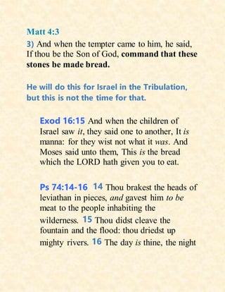 Matt 4:3
3) And when the tempter came to him, he said,
If thou be the Son of God, command that these
stones be made bread.
He will do this for Israel in the Tribulation,
but this is not the time for that.
Exod 16:15 And when the children of
Israel saw it, they said one to another, It is
manna: for they wist not what it was. And
Moses said unto them, This is the bread
which the LORD hath given you to eat.
Ps 74:14-16 14 Thou brakest the heads of
leviathan in pieces, and gavest him to be
meat to the people inhabiting the
wilderness. 15 Thou didst cleave the
fountain and the flood: thou driedst up
mighty rivers. 16 The day is thine, the night
 