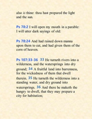 also is thine: thou hast prepared the light
and the sun.
Ps 78:2 I will open my mouth in a parable:
I will utter dark sayings of old:
Ps 78:24 And had rained down manna
upon them to eat, and had given them of the
corn of heaven.
Ps 107:33-36 33 He turneth rivers into a
wilderness, and the watersprings into dry
ground; 34 A fruitful land into barrenness,
for the wickedness of them that dwell
therein. 35 He turneth the wilderness into a
standing water, and dry ground into
watersprings. 36 And there he maketh the
hungry to dwell, that they may prepare a
city for habitation;
 