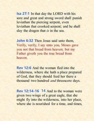 Isa 27:1 In that day the LORD with his
sore and great and strong sword shall punish
leviathan the piercing serpent, even
leviathan that crooked serpent; and he shall
slay the dragon that is in the sea.
John 6:32 Then Jesus said unto them,
Verily, verily, I say unto you, Moses gave
you not that bread from heaven; but my
Father giveth you the true bread from
heaven.
Rev 12:6 And the woman fled into the
wilderness, where she hath a place prepared
of God, that they should feed her there a
thousand two hundred and threescore days.
Rev 12:14-16 14 And to the woman were
given two wings of a great eagle, that she
might fly into the wilderness, into her place,
where she is nourished for a time, and times,
 