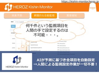 18
未来予測 網羅的な自動監視 異常検知
何千件という監視項目を
人間の手で設定するのは
不可能・・・。
AIが予測に基づき全項目を自動設定
⇒人間による監視設定作業が一切不要！
https://kishin-monitor.heroz.jp
 