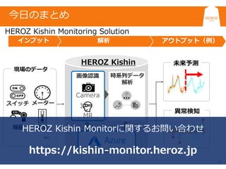 27
アウトプット（例）解析インプット
時系列データ
画像認識 時系列データ
解析
MR
Camera
HEROZ Kishin
現場のデータ
etc…
メーター
機器 環境
スイッチ
未来予測
異常検知
HEROZ Kishin Monitorに関するお問い合わせ
https://kishin-monitor.heroz.jp
HEROZ Kishin Monitoring Solution
今日のまとめ
 
