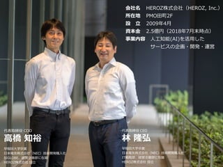 4
会社概要
会社名 HEROZ株式会社（HEROZ, Inc.）
所在地 PMO田町2F
設 立 2009年4月
資本金 2.5億円（2018年7月末時点）
事業内容 人工知能(AI)を活用した
サービスの企画・開発・運営
代表取締役 COO
高橋 知裕
早稲田大学卒業
日本電気株式会社（NEC）技術開発職入社
BIGLOBE、経営企画部に在籍
HEROZ株式会社 設立
代表取締役 CEO
林 隆弘
早稲田大学卒業
日本電気株式会社（NEC）技術開発職入社
IT戦略部、経営企画部に在籍
HEROZ株式会社 設立
 