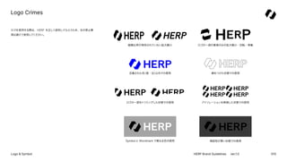 010
HERP Brand Guidelines ver.1.0
Logo & Symbol
ロゴを使用する際は、HERP を正しく認知してもらうため、右の禁止事
項は避けて使用してください。
定義された色
（黒・白）
以外での使用
縦横比率...