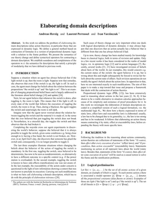 Elaborating domain descriptions
                                Andreas Herzig and Laurent Perrussel and Ivan Varzinczak 1


Abstract. In this work we address the problem of elaborating do-                  Such cases of theory change are very important when one deals
main descriptions (alias action theories), in particular those that are        with logical descriptions of dynamic domains: it may always hap-
expressed in dynamic logic. We deﬁne a general method based on                 pen that one discovers that an action actually has a behavior that is
contraction of formulas in a version of propositional dynamic logic            different from that one has always believed it had.
with a solution to the frame problem. We present the semantics of                 Up to now, theory change has been studied mainly for knowledge
our theory change and deﬁne syntactical operators for contracting a            bases in classical logics, both in terms of revision and update. Only
domain description. We establish soundness and completeness of the             in a few recent works it has been considered in the realm of modal
operators w.r.t. the semantics for descriptions that satisfy a principle       logics, viz. in epistemic logic [12] and in action languages [7]. Re-
of modularity that we have deﬁned in previous work.                            cently, several works [31, 21] have investigated revision of beliefs
                                                                               about facts of the world. In our examples, this would concern e.g.
1 INTRODUCTION                                                                 the current status of the switch: the agent believes it is up, but is
                                                                               wrong about this and might subsequently be forced to revise her be-
Suppose a situation where an agent has always believed that if the             liefs about the current state of affairs. Such revision operations do not
light switch is up, then the room is light. Suppose now that someday,          modify the agent’s beliefs about the action laws. In opposition to that,
she observes that even if the switch is up, the light is off. In such a        here we are interested exactly in such modiﬁcations. The aim of this
case, the agent must change her beliefs about the relation between the         paper is to make a step toward that issue and propose a framework
propositions “the switch is up” and “the light is on”. This is an exam-        that deals with the contraction of action theories.
ple of changing propositional belief bases and is largely addressed in            Propositional dynamic logic (PDL [13]), has been extensively
the literature about belief change [10] and update [24].                       used in reasoning about actions in the last years [2, 36, 8]. It has
    Next, let our agent believe that whenever the switch is down, after        shown to be a viable alternative to situation calculus approaches be-
toggling it, the room is light. This means that if the light is off, in        cause of its simplicity and existence of proof procedures for it. In
every state of the world that follows the execution of toggling the            this work we investigate the elaboration of domain descriptions en-
switch, the room is lit up. Then, during a blackout, the agent toggles         coded in a simpliﬁed version of such a logical formalism, viz. the
the switch and surprisingly the room is still dark.                            multimodal logic Kn . We show how a theory expressed in terms of
    Imagine now that the agent never worried about the relation be-            static laws, effect laws and executability laws is elaborated: usually,
tween toggling the switch and the material it is made of, in the sense         a law has to be changed due to its generality, i.e., the law is too strong
that she ever believed that just toggling the switch does not break            and has to be weakened. It follows that elaborating an action theory
it. Nevertheless, in a stressful day, she toggles the switch and then          means contracting it by static, effect or executability laws, before ex-
observes that she had broken it.                                               panding the theory with more speciﬁc laws.
    Completing the wayside cross our agent experiments in discov-
ering the world’s behavior, suppose she believed that it is always
possible to toggle the switch, given some conditions e.g. being close          2 BACKGROUND
enough to it, having a free hand, the switch is not broken, etc. How-
                                                                               Following the tradition in the reasoning about actions community,
ever, in an April fool’s day, she discovers that someone has glued the
                                                                               action theories are collections of statements of the form: “if context,
switch and, consequently, it is no longer possible to toggle it.
                                                                               then effect after every execution of action” (effect laws); and “if pre-
   The last three examples illustrate situations where changing the            condition, then action executable” (executability laws). Statements
beliefs about the behavior of the action of toggling the switch is             mentioning no action at all represent laws about the world (static
mandatory. In the ﬁrst one, toggling the switch, once believed to be           laws). Besides that, statements of the form “if context, then effect af-
deterministic, has now to be seen as nondeterministic, or alternatively        ter some execution of action” will be used as a causal notion to solve
to have a different outcome in a speciﬁc context (e.g. if the power            the frame and the ramiﬁcation problems.
station is overloaded). In the second example, toggling the switch
is known to have side-effects (ramiﬁcations) one was not aware of.
In the last example, the executability of the action under concern is          2.1 Logical preliminaries
questioned in the light of new information showing a context that was          Let Act a fa1 Y a2 Y X X Xg be the set of all atomic actions of a given
not known to preclude its execution. Carrying out such modiﬁcations            domain, an example of which is toggle. To each atomic action a there
is what we here call elaborating a domain description, which has to            is associated a modal operator ‘a“. Prop a fp1 Y p2 Y X X Xg denotes
do with the principle of elaboration tolerance [28].                           all the propositional constants (alias ﬂuents or atoms). Examples of
1 The authors are with the Institut de Recherche en Informatique de Toulouse   those are light (“the light is on”) and up (“the switch is up”). The set
                                   f                      g
  (IRIT), Toulouse, France. e-mail: herzig, perrusse, ivan @irit.fr            of all literals is Lit a Prop ‘ fXp X p P Propg.
 